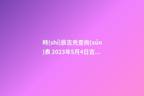 時(shí)辰吉兇查詢(xún)表 2023年5月4日吉時(shí)